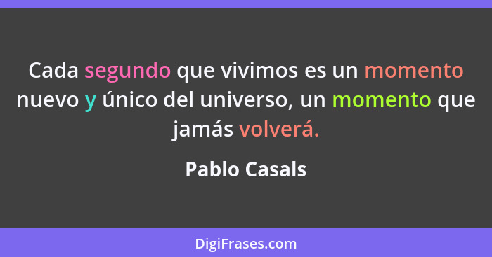 Cada segundo que vivimos es un momento nuevo y único del universo, un momento que jamás volverá.... - Pablo Casals