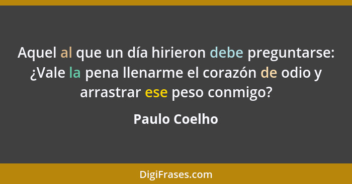 Aquel al que un día hirieron debe preguntarse: ¿Vale la pena llenarme el corazón de odio y arrastrar ese peso conmigo?... - Paulo Coelho