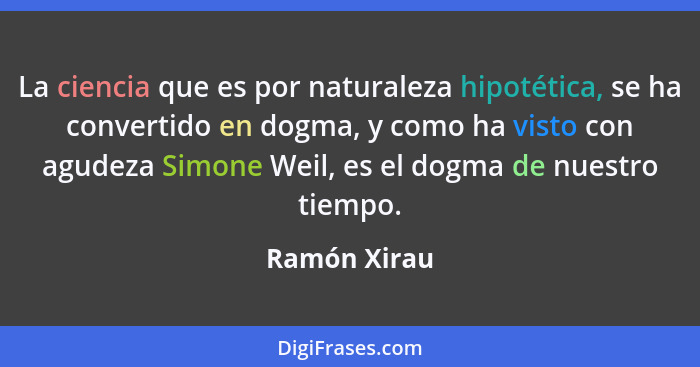 La ciencia que es por naturaleza hipotética, se ha convertido en dogma, y como ha visto con agudeza Simone Weil, es el dogma de nuestro... - Ramón Xirau