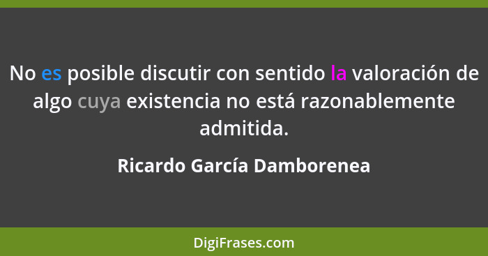 No es posible discutir con sentido la valoración de algo cuya existencia no está razonablemente admitida.... - Ricardo García Damborenea
