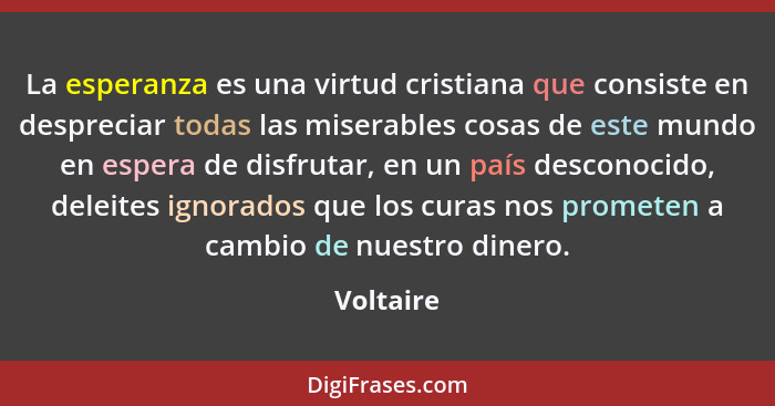 La esperanza es una virtud cristiana que consiste en despreciar todas las miserables cosas de este mundo en espera de disfrutar, en un país... - Voltaire