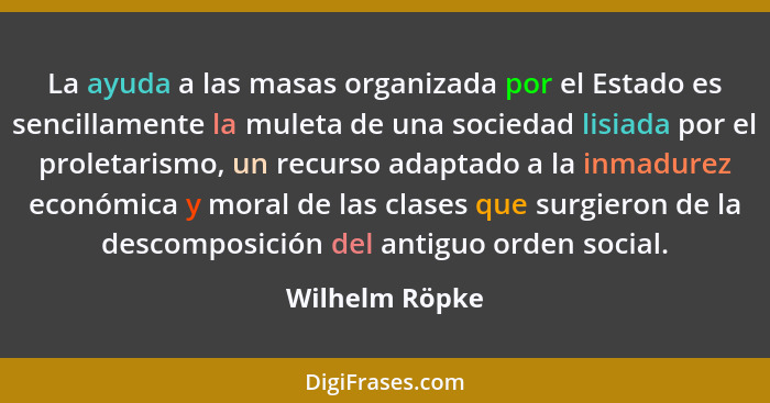 La ayuda a las masas organizada por el Estado es sencillamente la muleta de una sociedad lisiada por el proletarismo, un recurso adapt... - Wilhelm Röpke