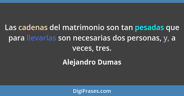 Las cadenas del matrimonio son tan pesadas que para llevarlas son necesarias dos personas, y, a veces, tres.... - Alejandro Dumas