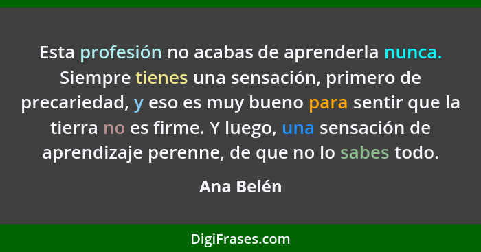 Esta profesión no acabas de aprenderla nunca. Siempre tienes una sensación, primero de precariedad, y eso es muy bueno para sentir que la... - Ana Belén