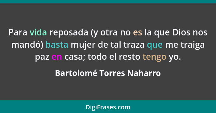 Para vida reposada (y otra no es la que Dios nos mandó) basta mujer de tal traza que me traiga paz en casa; todo el resto t... - Bartolomé Torres Naharro