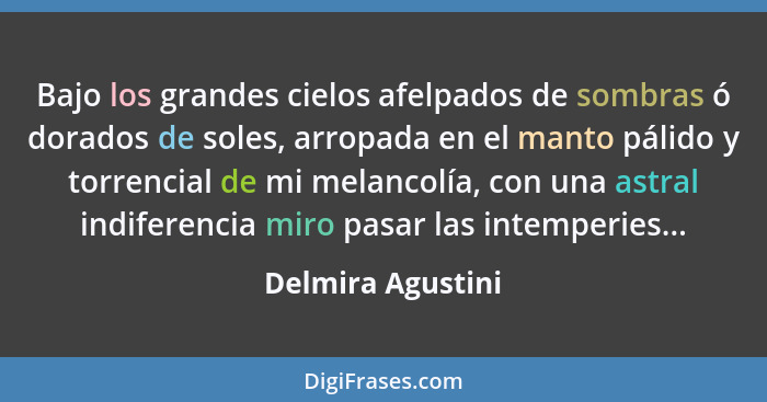 Bajo los grandes cielos afelpados de sombras ó dorados de soles, arropada en el manto pálido y torrencial de mi melancolía, con una... - Delmira Agustini