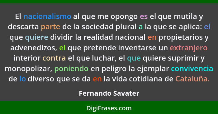 El nacionalismo al que me opongo es el que mutila y descarta parte de la sociedad plural a la que se aplica: el que quiere dividir... - Fernando Savater