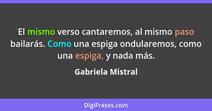 El mismo verso cantaremos, al mismo paso bailarás. Como una espiga ondularemos, como una espiga, y nada más.... - Gabriela Mistral