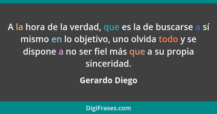 A la hora de la verdad, que es la de buscarse a sí mismo en lo objetivo, uno olvida todo y se dispone a no ser fiel más que a su propi... - Gerardo Diego