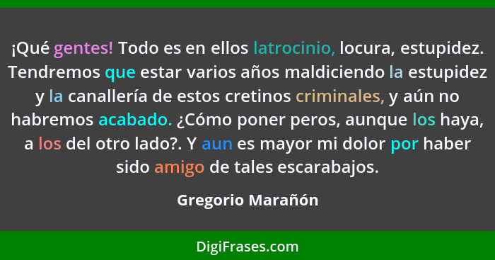 ¡Qué gentes! Todo es en ellos latrocinio, locura, estupidez. Tendremos que estar varios años maldiciendo la estupidez y la canaller... - Gregorio Marañón