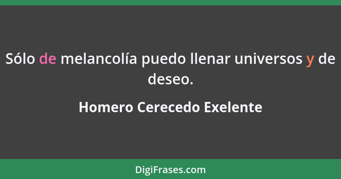 Sólo de melancolía puedo llenar universos y de deseo.... - Homero Cerecedo Exelente