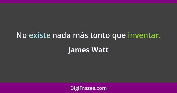 No existe nada más tonto que inventar.... - James Watt