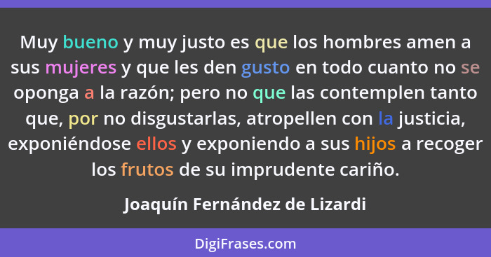 Muy bueno y muy justo es que los hombres amen a sus mujeres y que les den gusto en todo cuanto no se oponga a la razón;... - Joaquín Fernández de Lizardi