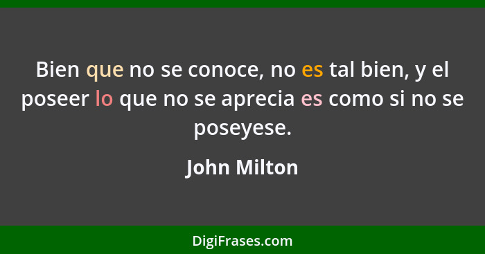 Bien que no se conoce, no es tal bien, y el poseer lo que no se aprecia es como si no se poseyese.... - John Milton