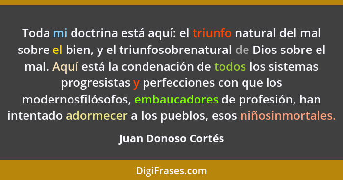 Toda mi doctrina está aquí: el triunfo natural del mal sobre el bien, y el triunfosobrenatural de Dios sobre el mal. Aquí está la... - Juan Donoso Cortés