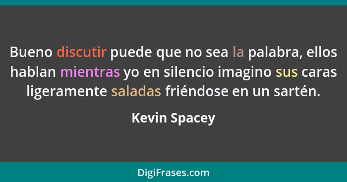 Bueno discutir puede que no sea la palabra, ellos hablan mientras yo en silencio imagino sus caras ligeramente saladas friéndose en un... - Kevin Spacey