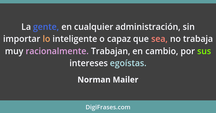 La gente, en cualquier administración, sin importar lo inteligente o capaz que sea, no trabaja muy racionalmente. Trabajan, en cambio,... - Norman Mailer