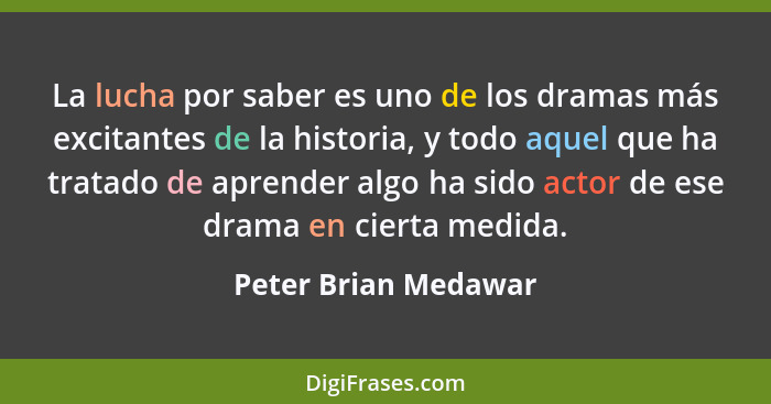 La lucha por saber es uno de los dramas más excitantes de la historia, y todo aquel que ha tratado de aprender algo ha sido acto... - Peter Brian Medawar