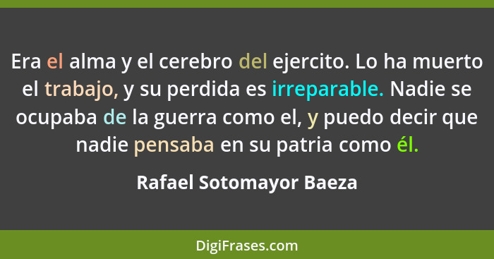 Era el alma y el cerebro del ejercito. Lo ha muerto el trabajo, y su perdida es irreparable. Nadie se ocupaba de la guerra co... - Rafael Sotomayor Baeza