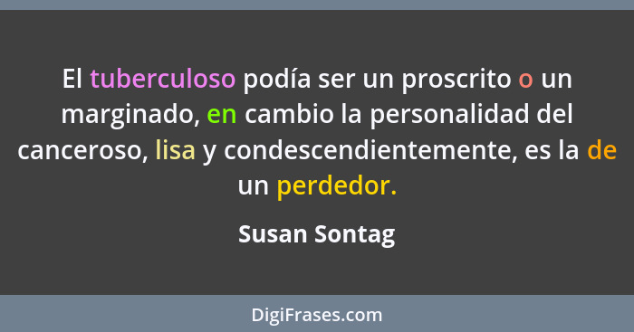 El tuberculoso podía ser un proscrito o un marginado, en cambio la personalidad del canceroso, lisa y condescendientemente, es la de un... - Susan Sontag