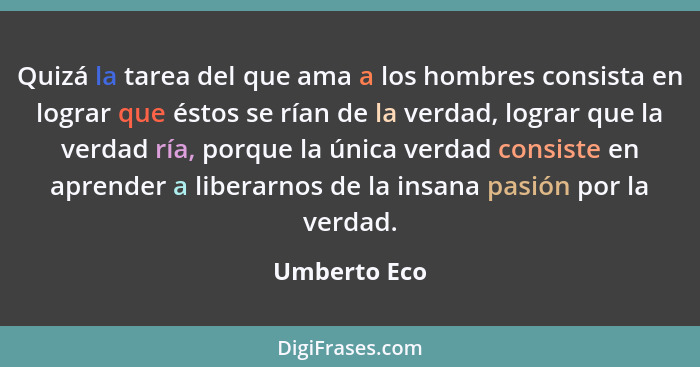 Quizá la tarea del que ama a los hombres consista en lograr que éstos se rían de la verdad, lograr que la verdad ría, porque la única ve... - Umberto Eco