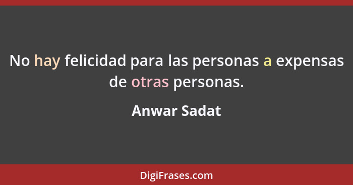 No hay felicidad para las personas a expensas de otras personas.... - Anwar Sadat