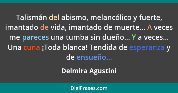 Talismán del abismo, melancólico y fuerte, imantado de vida, imantado de muerte... A veces me pareces una tumba sin dueño... Y a ve... - Delmira Agustini