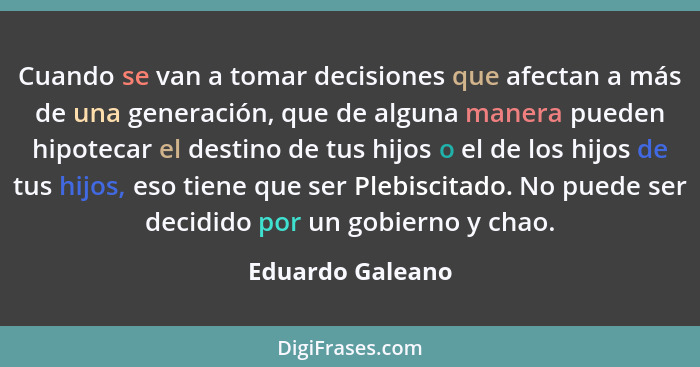 Cuando se van a tomar decisiones que afectan a más de una generación, que de alguna manera pueden hipotecar el destino de tus hijos... - Eduardo Galeano