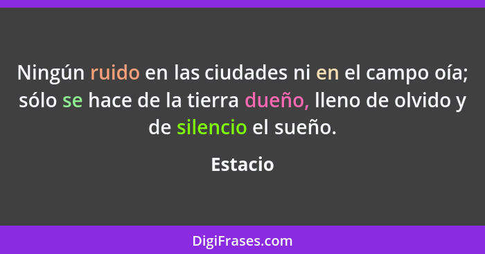 Ningún ruido en las ciudades ni en el campo oía; sólo se hace de la tierra dueño, lleno de olvido y de silencio el sueño.... - Estacio