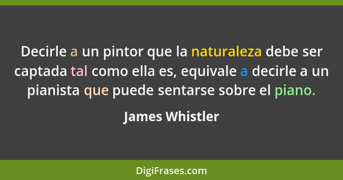 Decirle a un pintor que la naturaleza debe ser captada tal como ella es, equivale a decirle a un pianista que puede sentarse sobre el... - James Whistler