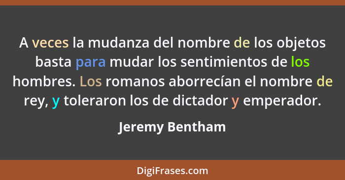 A veces la mudanza del nombre de los objetos basta para mudar los sentimientos de los hombres. Los romanos aborrecían el nombre de re... - Jeremy Bentham