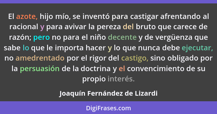 El azote, hijo mío, se inventó para castigar afrentando al racional y para avivar la pereza del bruto que carece de raz... - Joaquín Fernández de Lizardi