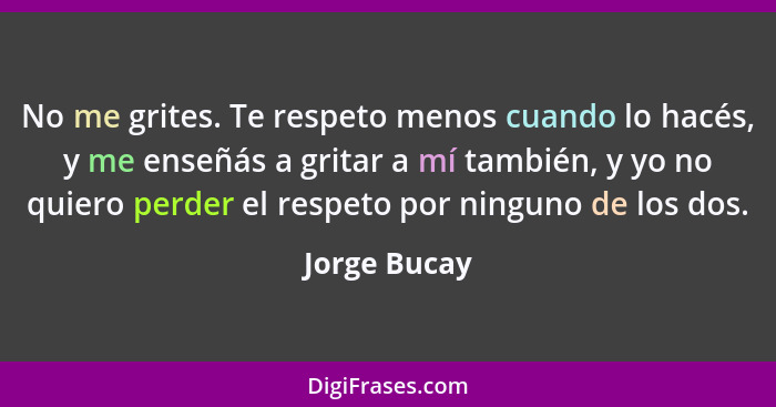 No me grites. Te respeto menos cuando lo hacés, y me enseñás a gritar a mí también, y yo no quiero perder el respeto por ninguno de los... - Jorge Bucay