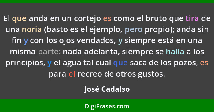 El que anda en un cortejo es como el bruto que tira de una noria (basto es el ejemplo, pero propio); anda sin fin y con los ojos vendad... - José Cadalso