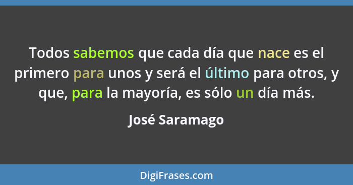 Todos sabemos que cada día que nace es el primero para unos y será el último para otros, y que, para la mayoría, es sólo un día más.... - José Saramago