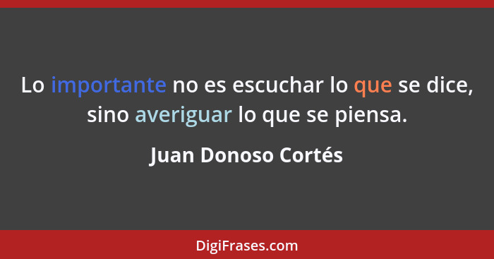 Lo importante no es escuchar lo que se dice, sino averiguar lo que se piensa.... - Juan Donoso Cortés