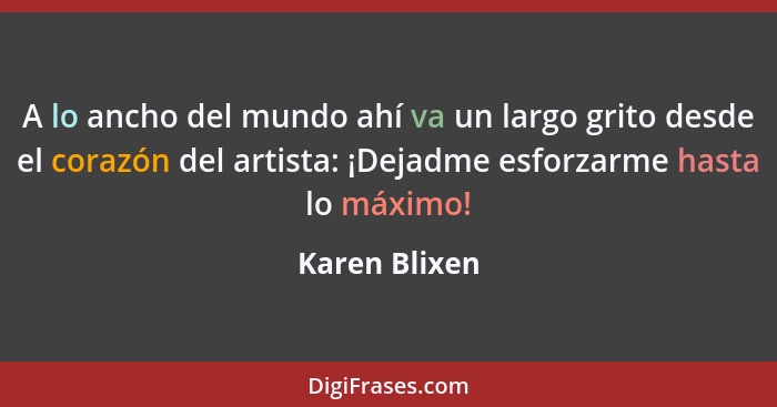 A lo ancho del mundo ahí va un largo grito desde el corazón del artista: ¡Dejadme esforzarme hasta lo máximo!... - Karen Blixen