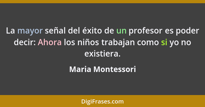 La mayor señal del éxito de un profesor es poder decir: Ahora los niños trabajan como si yo no existiera.... - Maria Montessori
