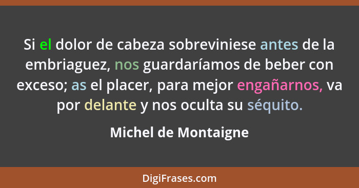 Si el dolor de cabeza sobreviniese antes de la embriaguez, nos guardaríamos de beber con exceso; as el placer, para mejor engaña... - Michel de Montaigne