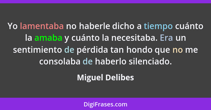 Yo lamentaba no haberle dicho a tiempo cuánto la amaba y cuánto la necesitaba. Era un sentimiento de pérdida tan hondo que no me cons... - Miguel Delibes