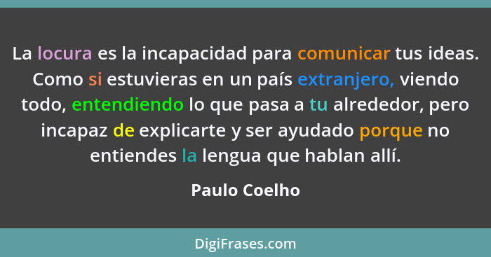 La locura es la incapacidad para comunicar tus ideas. Como si estuvieras en un país extranjero, viendo todo, entendiendo lo que pasa a... - Paulo Coelho