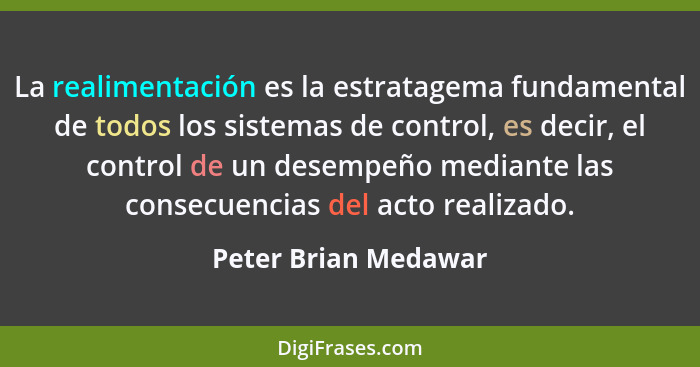 La realimentación es la estratagema fundamental de todos los sistemas de control, es decir, el control de un desempeño mediante... - Peter Brian Medawar