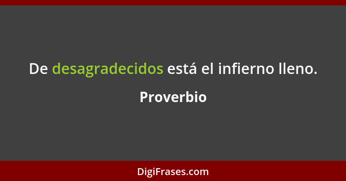 De desagradecidos está el infierno lleno.... - Proverbio