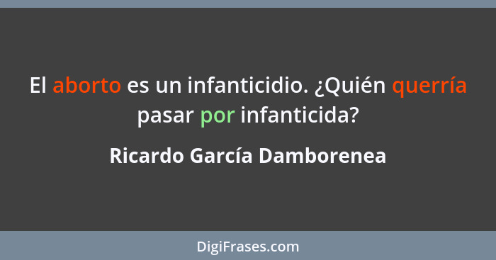 El aborto es un infanticidio. ¿Quién querría pasar por infanticida?... - Ricardo García Damborenea