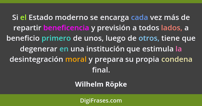 Si el Estado moderno se encarga cada vez más de repartir beneficencia y previsión a todos lados, a beneficio primero de unos, luego de... - Wilhelm Röpke