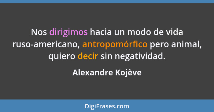 Nos dirigimos hacia un modo de vida ruso-americano, antropomórfico pero animal, quiero decir sin negatividad.... - Alexandre Kojève