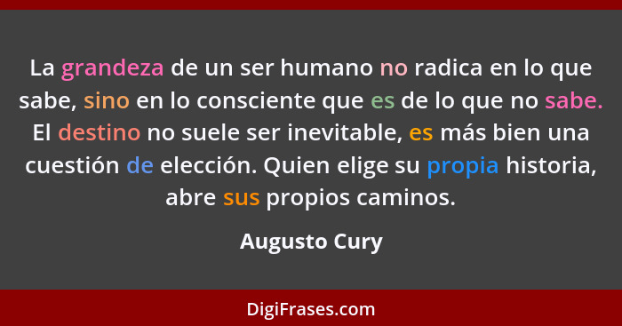 La grandeza de un ser humano no radica en lo que sabe, sino en lo consciente que es de lo que no sabe. El destino no suele ser inevitab... - Augusto Cury