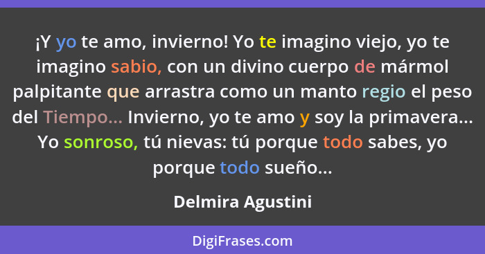 ¡Y yo te amo, invierno! Yo te imagino viejo, yo te imagino sabio, con un divino cuerpo de mármol palpitante que arrastra como un ma... - Delmira Agustini