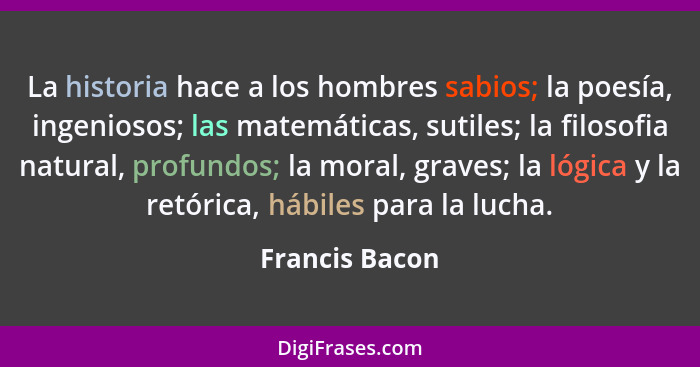 La historia hace a los hombres sabios; la poesía, ingeniosos; las matemáticas, sutiles; la filosofia natural, profundos; la moral, gra... - Francis Bacon