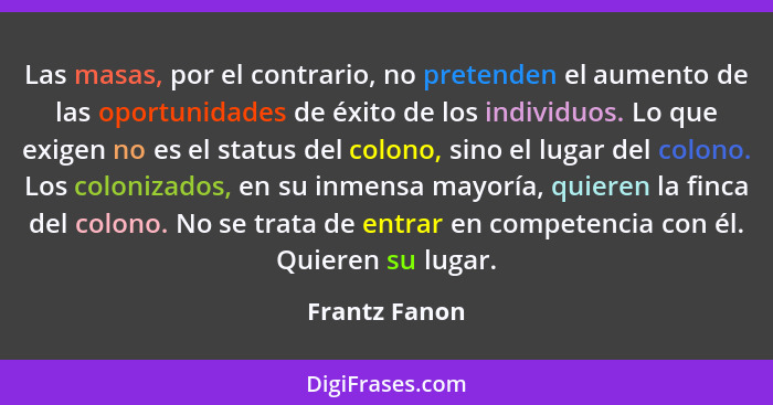 Las masas, por el contrario, no pretenden el aumento de las oportunidades de éxito de los individuos. Lo que exigen no es el status del... - Frantz Fanon